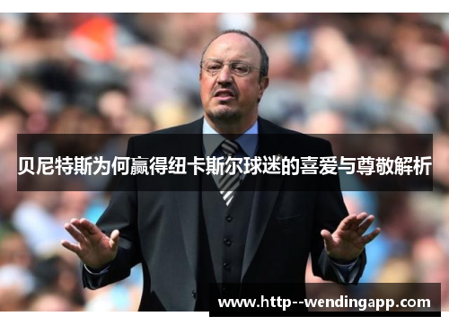 贝尼特斯为何赢得纽卡斯尔球迷的喜爱与尊敬解析