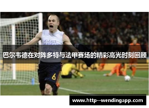 巴尔韦德在对阵多特与法甲赛场的精彩高光时刻回顾 巴尔韦德在对阵多特与法甲赛场的精彩高光时刻回顾