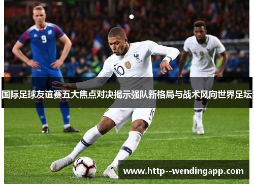 国际足球友谊赛五大焦点对决揭示强队新格局与战术风向世界足坛 国际足球友谊赛五大焦点对决揭示强队新格局与战术风向世界足坛