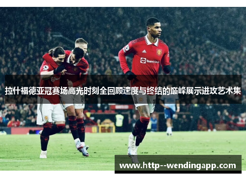 拉什福德亚冠赛场高光时刻全回顾速度与终结的巅峰展示进攻艺术集