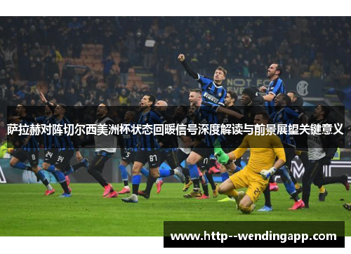 萨拉赫对阵切尔西美洲杯状态回暖信号深度解读与前景展望关键意义
