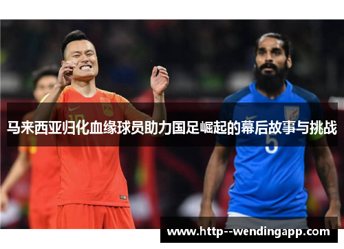 马来西亚归化血缘球员助力国足崛起的幕后故事与挑战