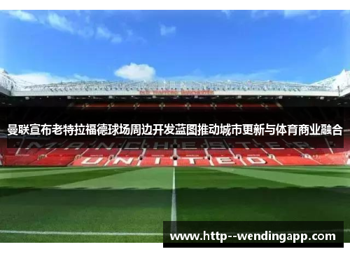曼联宣布老特拉福德球场周边开发蓝图推动城市更新与体育商业融合 曼联宣布老特拉福德球场周边开发蓝图推动城市更新与体育商业融合