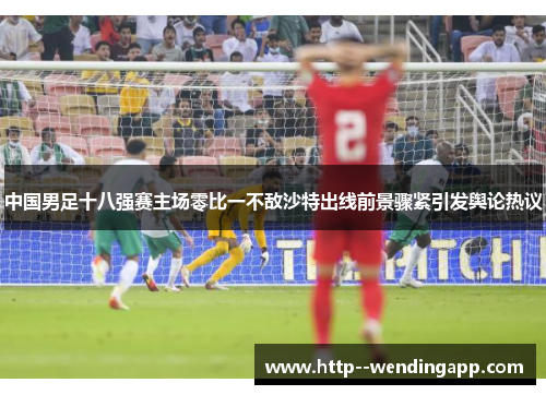 中国男足十八强赛主场零比一不敌沙特出线前景骤紧引发舆论热议