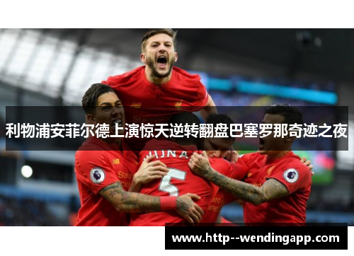 利物浦安菲尔德上演惊天逆转翻盘巴塞罗那奇迹之夜