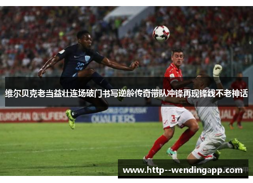 维尔贝克老当益壮连场破门书写逆龄传奇带队冲锋再现锋线不老神话