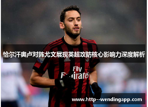 恰尔汗奥卢对阵尤文展现英超攻防核心影响力深度解析