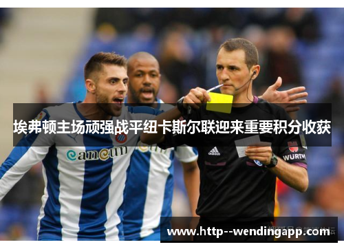 埃弗顿主场顽强战平纽卡斯尔联迎来重要积分收获 埃弗顿主场顽强战平纽卡斯尔联迎来重要积分收获